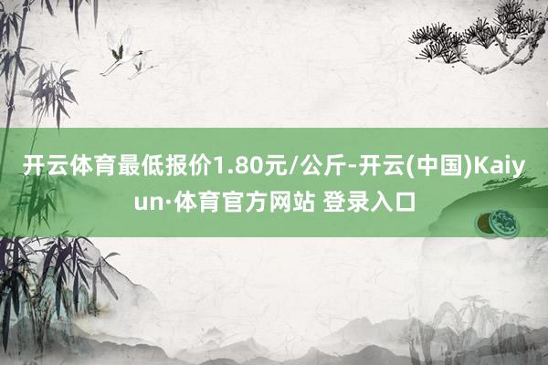 開云體育最低報價1.80元/公斤-開云(中國)Kaiyun·體育官方網站 登錄入口