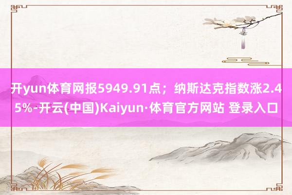 開yun體育網報5949.91點；納斯達克指數漲2.45%-開云(中國)Kaiyun·體育官方網站 登錄入口