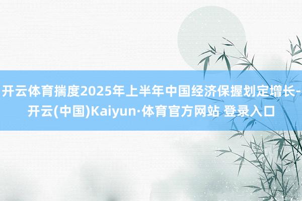 開云體育揣度2025年上半年中國經(jīng)濟保握劃定增長-開云(中國)Kaiyun·體育官方網(wǎng)站 登錄入口