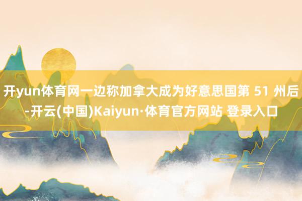 開yun體育網一邊稱加拿大成為好意思國第 51 州后-開云(中國)Kaiyun·體育官方網站 登錄入口