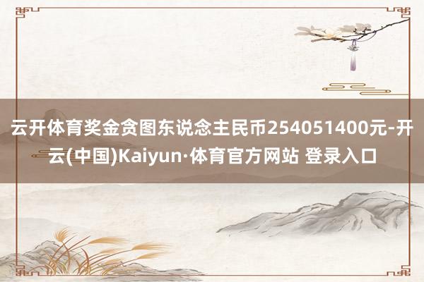 云開體育獎金貪圖東說念主民幣254051400元-開云(中國)Kaiyun·體育官方網站 登錄入口