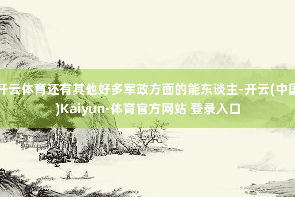 開云體育還有其他好多軍政方面的能東談主-開云(中國)Kaiyun·體育官方網站 登錄入口