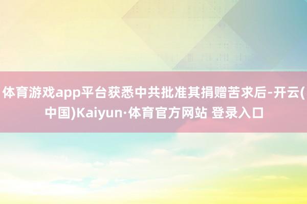 體育游戲app平臺獲悉中共批準其捐贈苦求后-開云(中國)Kaiyun·體育官方網站 登錄入口