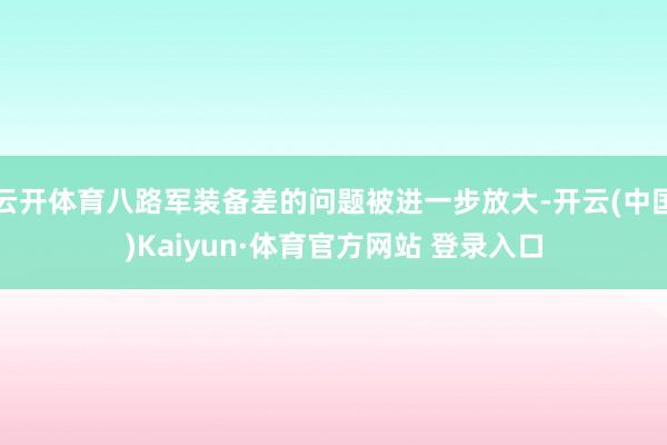 云開體育八路軍裝備差的問題被進一步放大-開云(中國)Kaiyun·體育官方網站 登錄入口