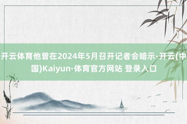 開云體育他曾在2024年5月召開記者會暗示-開云(中國)Kaiyun·體育官方網站 登錄入口