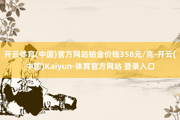 開云體育(中國)官方網站鉑金價錢358元/克-開云(中國)Kaiyun·體育官方網站 登錄入口