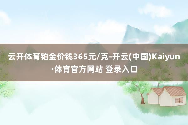 云開體育鉑金價錢365元/克-開云(中國)Kaiyun·體育官方網站 登錄入口